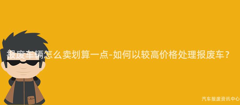 报废车辆怎么卖划算一点-如何以较高价格处理报废车？