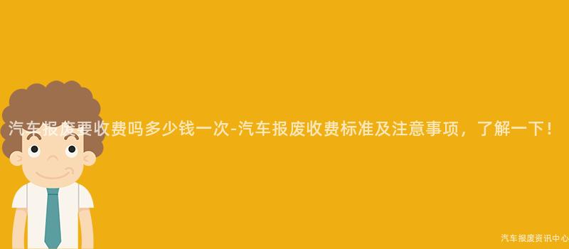 汽车报废要收费吗多少钱一次-汽车报废收费标准及注意事项，了解一下！
