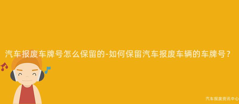 汽车报废车牌号怎么保留的-如何保留汽车报废车辆的车牌号？