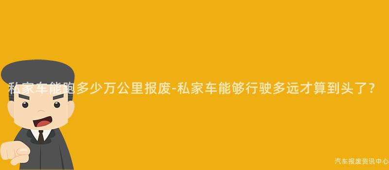 私家车能跑多少万公里报废-私家车能够行驶多远才算到头了？