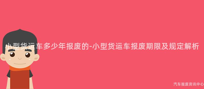 小型货运车多少年报废的-小型货运车报废期限及规定解析