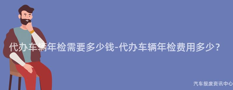 代办车辆年检需要多少钱-代办车辆年检费用多少？