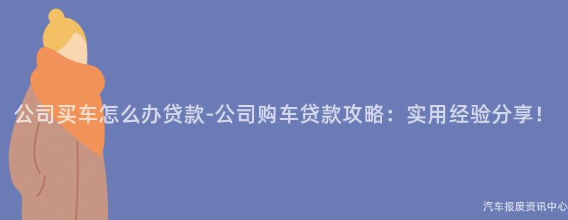 公司买车怎么办贷款-公司购车贷款攻略：实用经验分享！