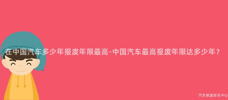 在中国汽车多少年报废年限最高-中国汽车最高报废年限达多少年？
