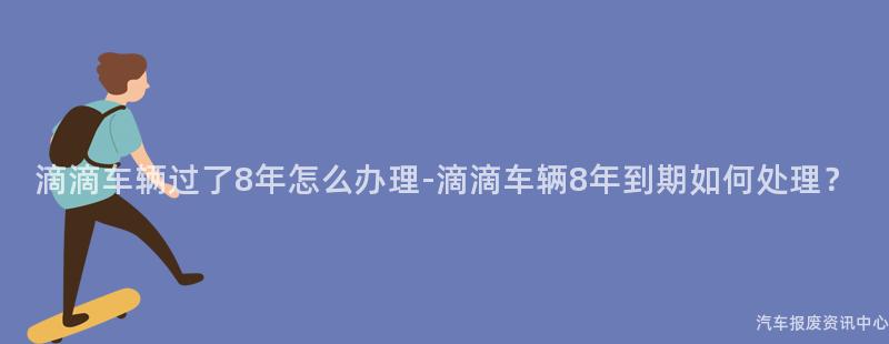 滴滴车辆过了8年怎么办理-滴滴车辆8年到期如何处理？