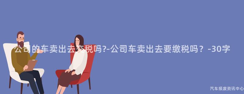 公司的车卖出去交税吗?-公司车卖出去要缴税吗？-30字