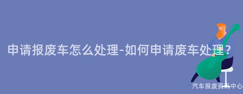 申请报废车怎么处理-如何申请废车处理？
