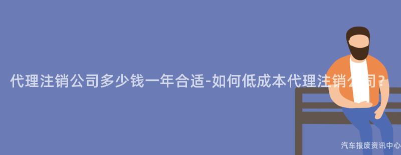 代理注销公司多少钱一年合适-如何低成本代理注销公司？