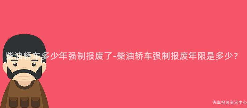 柴油轿车多少年强制报废了-柴油轿车强制报废年限是多少？