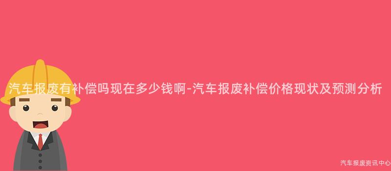 汽车报废有补偿吗现在多少钱啊-汽车报废补偿价格现状及预测分析
