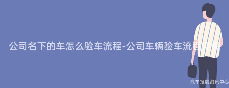 公司名下的车怎么验车流程-公司车辆验车流程详解