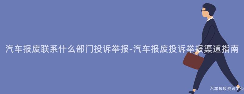汽车报废联系什么部门投诉举报-汽车报废投诉举报渠道指南