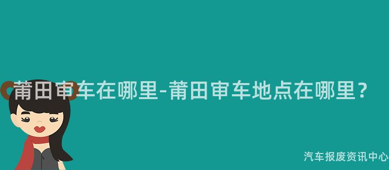 莆田审车在哪里-莆田审车地点在哪里？