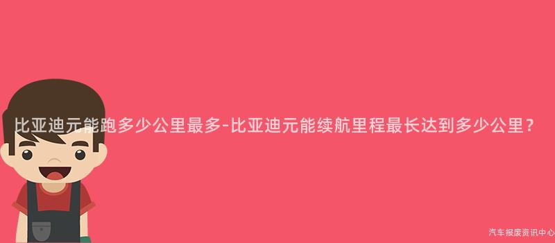 比亚迪元能跑多少公里最多-比亚迪元能续航里程最长达到多少公里？