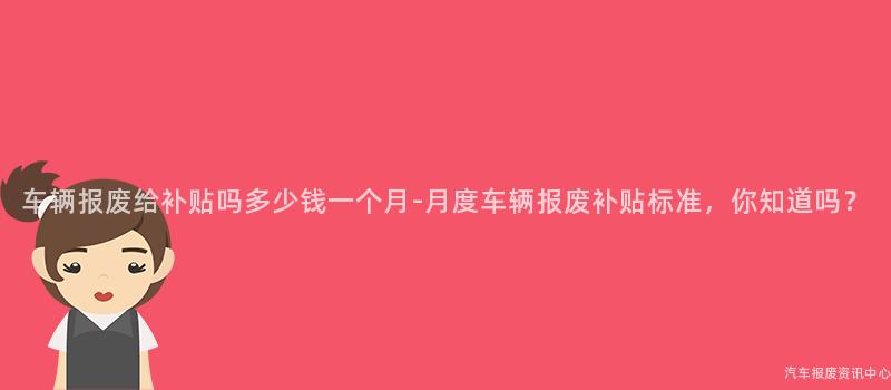 车辆报废给补贴吗多少钱一个月-月度车辆报废补贴标准，你知道吗？