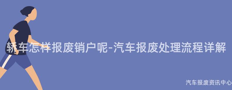 轿车怎样报废销户呢-汽车报废处理流程详解