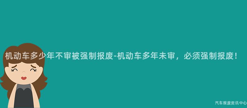 机动车多少年不审被强制报废-机动车多年未审，必须强制报废！