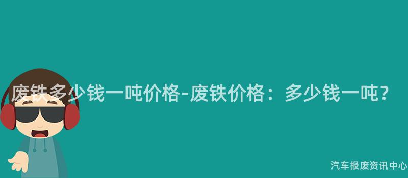 废铁多少钱一吨价格-废铁价格：多少钱一吨？