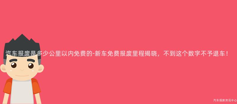 汽车报废是多少公里以内免费的-新车免费报废里程揭晓，不到这个数字不予退车！