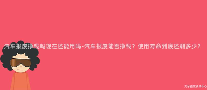 汽车报废挣钱吗现在还能用吗-汽车报废能否挣钱？使用寿命到底还剩多少？