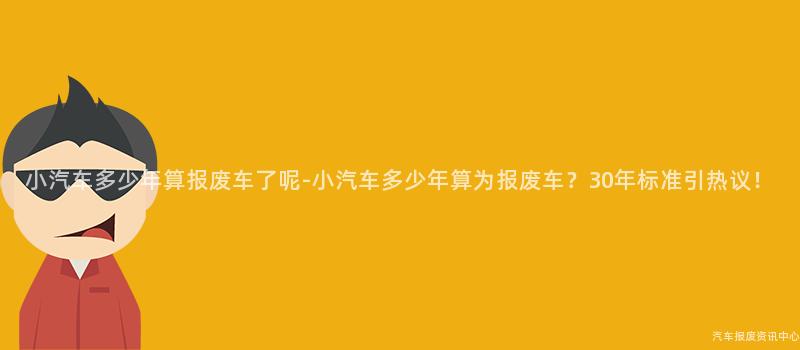 小汽车多少年算报废车了呢-小汽车多少年算为报废车？30年标准引热议！