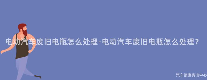 电动汽车废旧电瓶怎么处理-电动汽车废旧电瓶怎么处理？