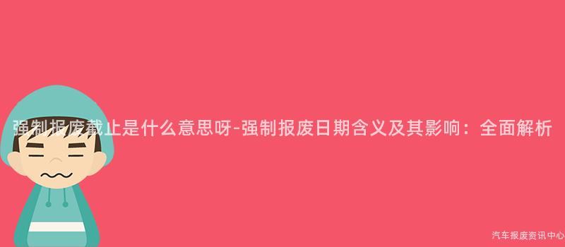 强制报废截止是什么意思呀-强制报废日期含义及其影响：全面解析