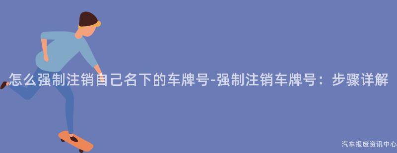 怎么强制注销自己名下的车牌号-强制注销车牌号：步骤详解