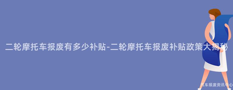 二轮摩托车报废有多少补贴-二轮摩托车报废补贴政策大揭秘