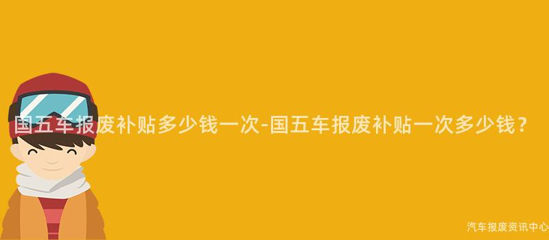 国五车报废补贴多少钱一次-国五车报废补贴一次多少钱？
