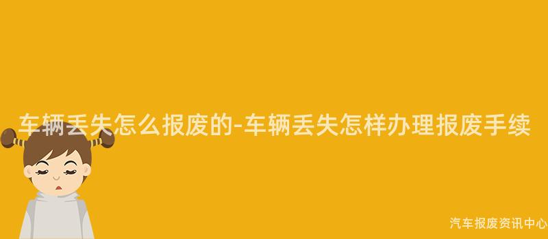 车辆丢失怎么报废的-车辆丢失怎样办理报废手续
