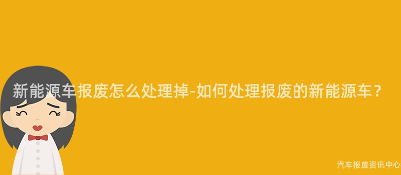 新能源车报废怎么处理掉-如何处理报废的新能源车？