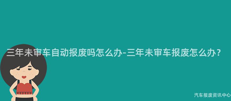 三年未审车自动报废吗怎么办-三年未审车报废怎么办？