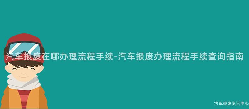 汽车报废在哪办理流程手续-汽车报废办理流程手续查询指南