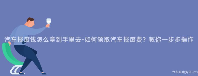 汽车报废钱怎么拿到手里去-如何领取汽车报废费？教你一步步操作