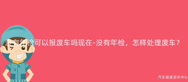 没有年检可以报废车吗现在-没有年检，怎样处理废车？