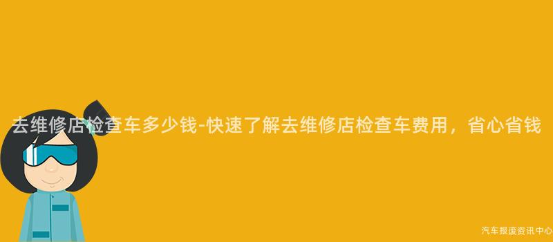 去维修店检查车多少钱-快速了解去维修店检查车费用，省心省钱