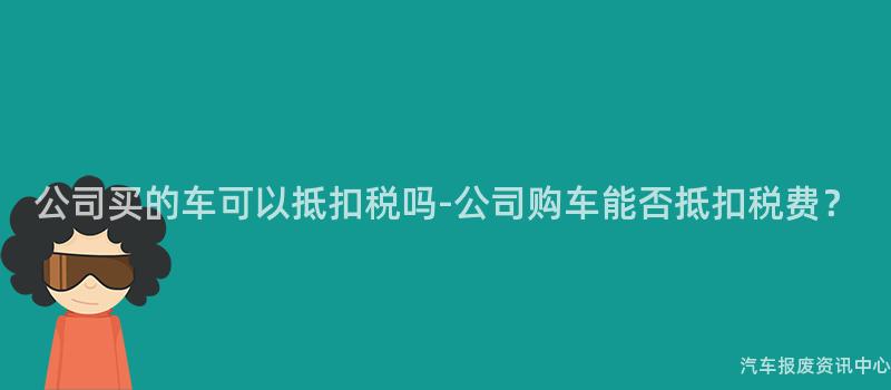 公司买的车可以抵扣税吗-公司购车能否抵扣税费？