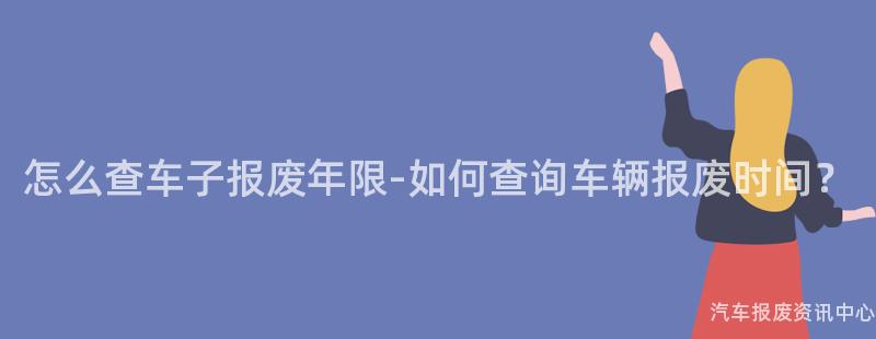 怎么查车子报废年限-如何查询车辆报废时间？