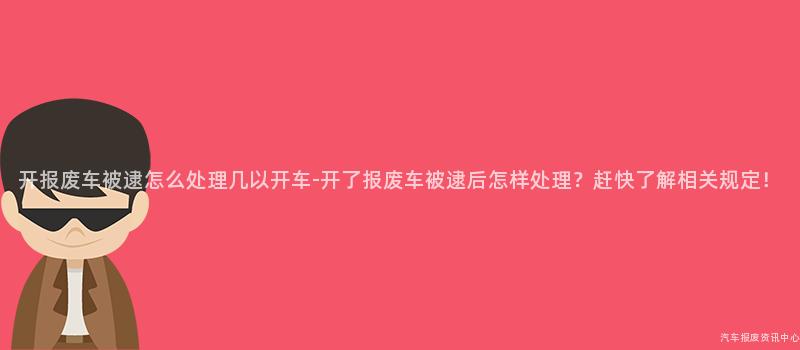 开报废车被逮怎么处理几以开车-开了报废车被逮后怎样处理？赶快了解相关规定！