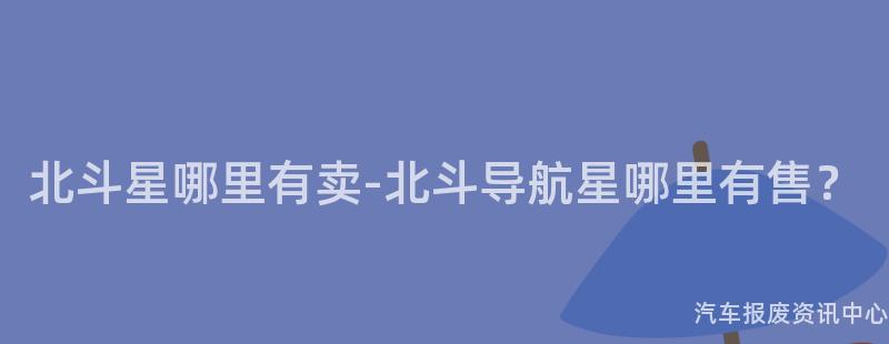 北斗星哪里有卖-北斗导航星哪里有售？