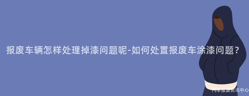报废车辆怎样处理掉漆问题呢-如何处置报废车涂漆问题？