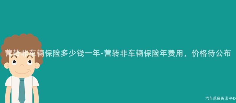 营转非车辆保险多少钱一年-营转非车辆保险年费用，价格待公布