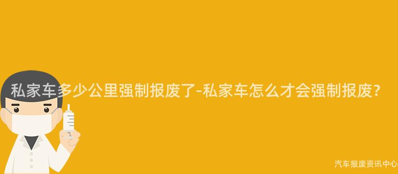 私家车多少公里强制报废了-私家车怎么才会强制报废？
