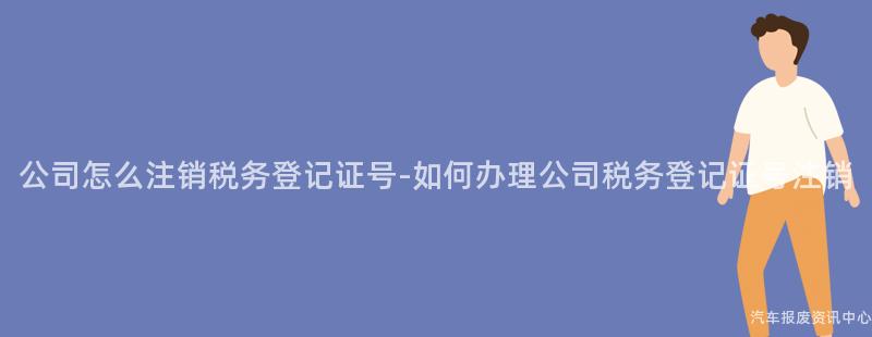 公司怎么注销税务登记证号-如何办理公司税务登记证号注销