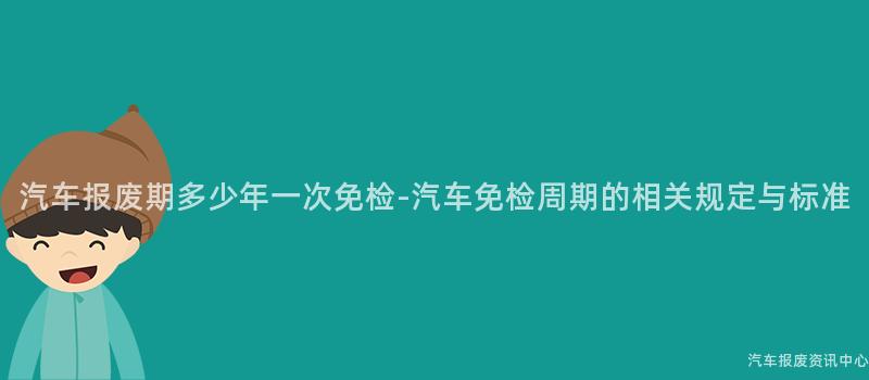 汽车报废期多少年一次免检-汽车免检周期的相关规定与标准