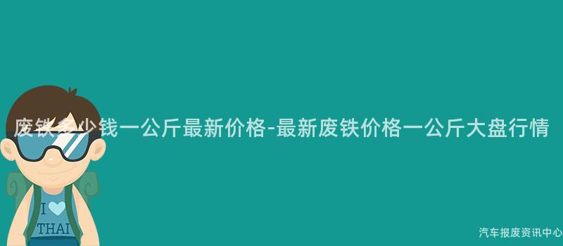 废铁多少钱一公斤最新价格-最新废铁价格一公斤大盘行情