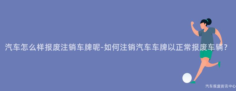 汽车怎么样报废注销车牌呢-如何注销汽车车牌以正常报废车辆？