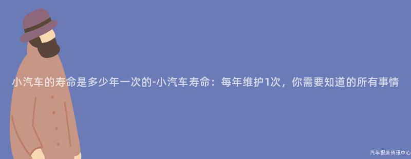 小汽车的寿命是多少年一次的-小汽车寿命：每年维护1次，你需要知道的所有事情