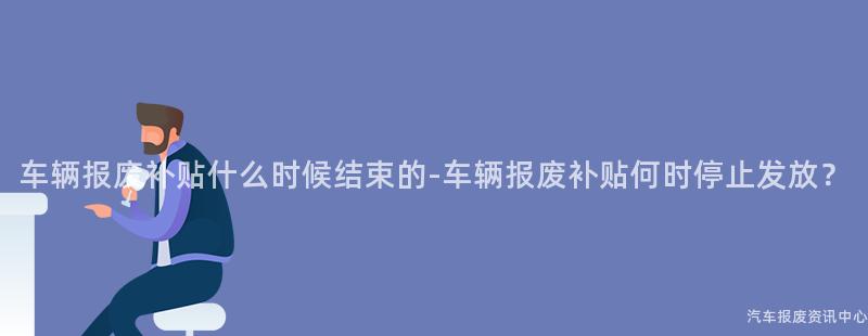 车辆报废补贴什么时候结束的-车辆报废补贴何时停止发放？
